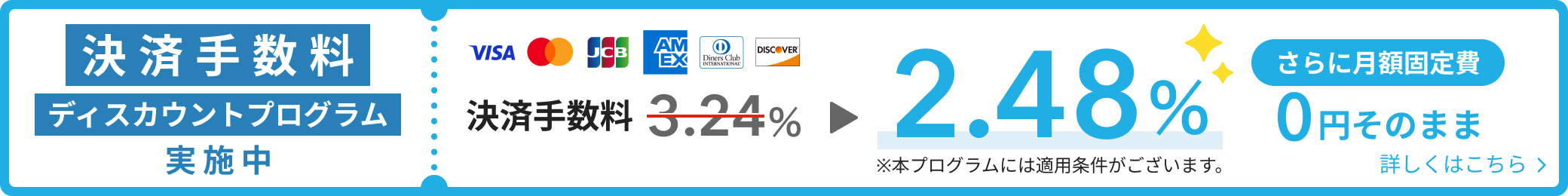 決済手数料ディスカウントプログラム実施中 Visa・Mastercard®・JCB・American Express・Diners club・Discoverの決済手数料が3.24%から2.48%に さらに月額固定費0円そのまま 本プログラムには適用条件がございます 詳しくはこちら